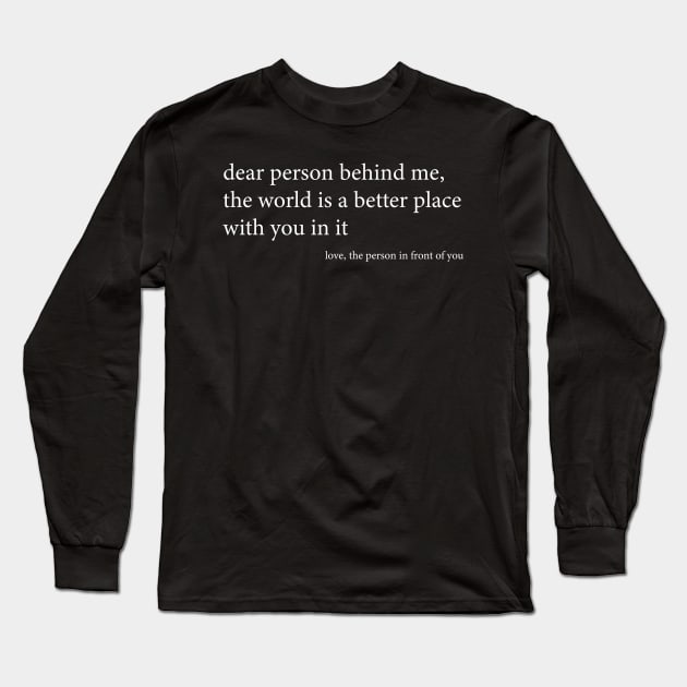 Dear person behind me, the world is a better place with you in it, love, the person in front of you. Funny Black Long Sleeve T-Shirt by BijStore
